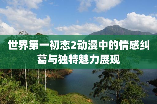 世界第一初恋2动漫中的情感纠葛与独特魅力展现