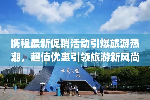 携程最新促销活动引爆旅游热潮，超值优惠引领旅游新风尚