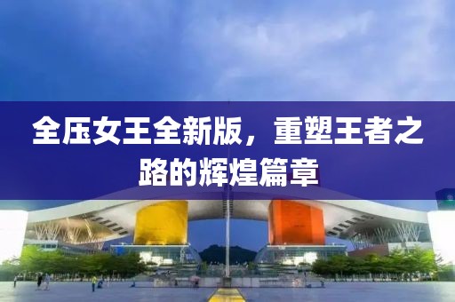 全压女王全新版，重塑王者之路的辉煌篇章