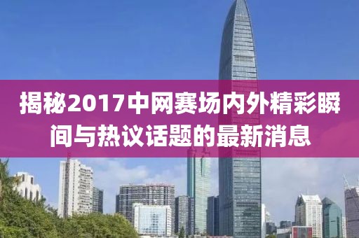 揭秘2017中网赛场内外精彩瞬间与热议话题的最新消息