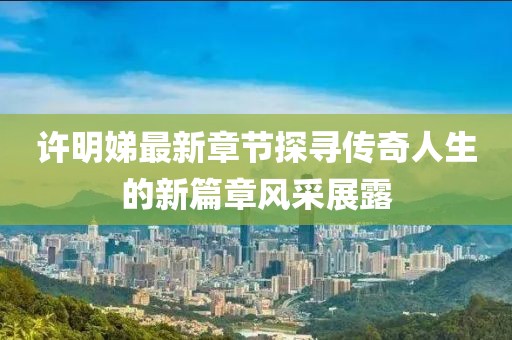 许明娣最新章节探寻传奇人生的新篇章风采展露