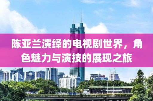 陈亚兰演绎的电视剧世界，角色魅力与演技的展现之旅