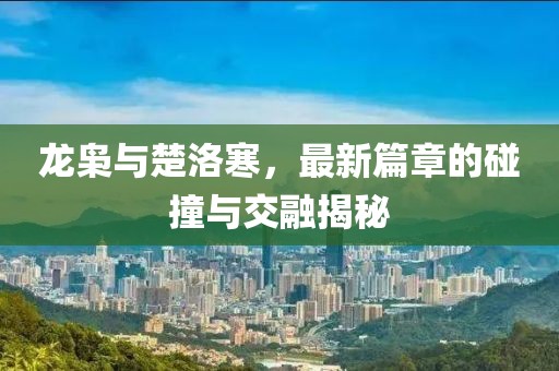 龙枭与楚洛寒，最新篇章的碰撞与交融揭秘