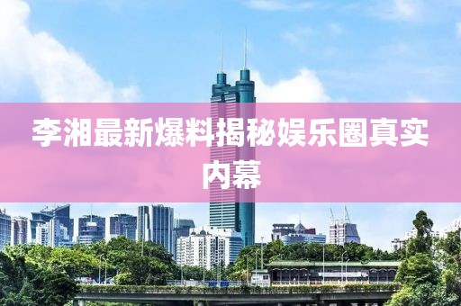 李湘最新爆料揭秘娱乐圈真实内幕