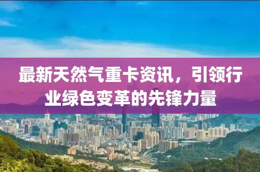 最新天然气重卡资讯，引领行业绿色变革的先锋力量