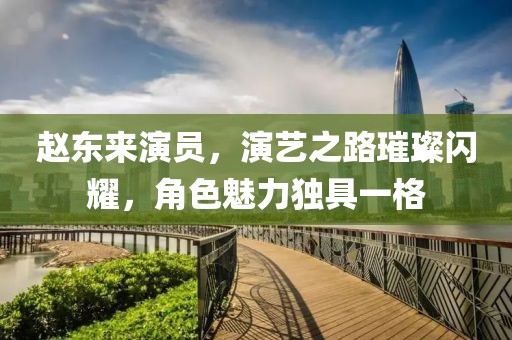 赵东来演员，演艺之路璀璨闪耀，角色魅力独具一格