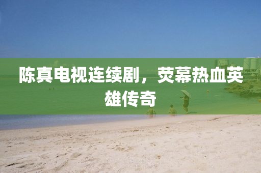 陈真电视连续剧，荧幕热血英雄传奇