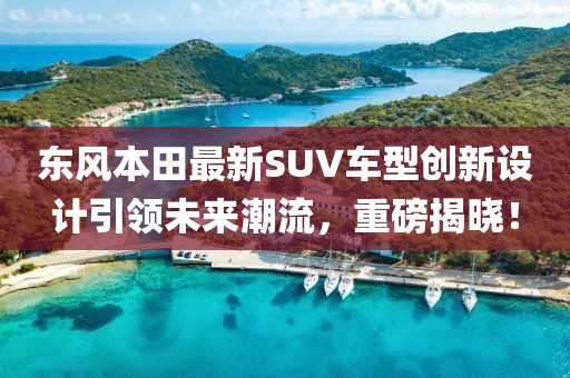 东风本田最新SUV车型创新设计引领未来潮流，重磅揭晓！
