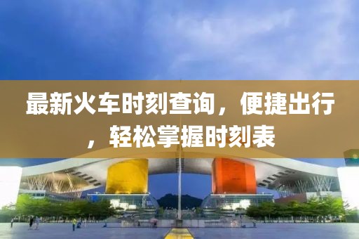 最新火车时刻查询，便捷出行，轻松掌握时刻表