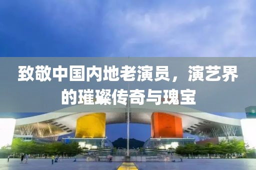 致敬中国内地老演员，演艺界的璀璨传奇与瑰宝