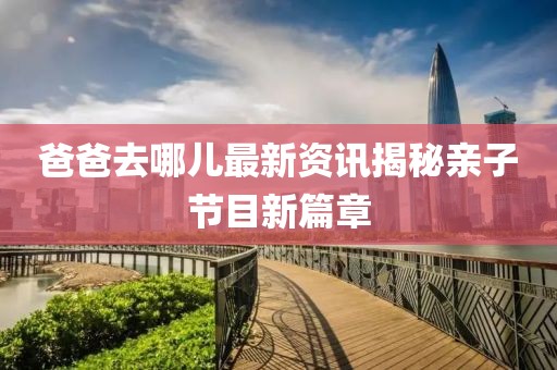 爸爸去哪儿最新资讯揭秘亲子节目新篇章