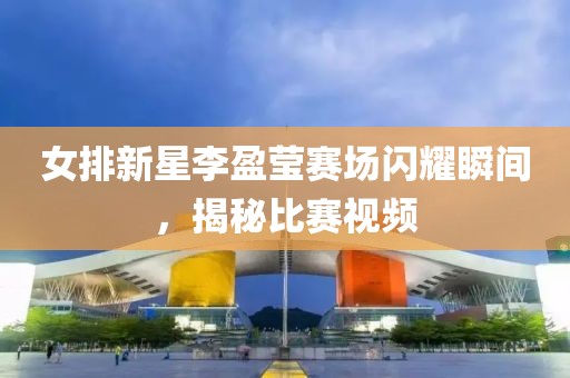 女排新星李盈莹赛场闪耀瞬间，揭秘比赛视频