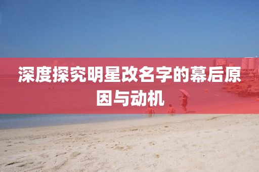 深度探究明星改名字的幕后原因与动机