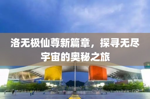 洛无极仙尊新篇章，探寻无尽宇宙的奥秘之旅