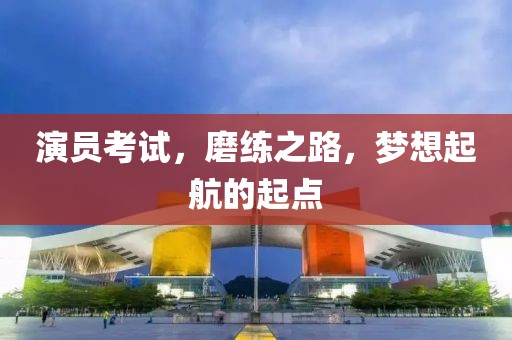 演员考试，磨练之路，梦想起航的起点