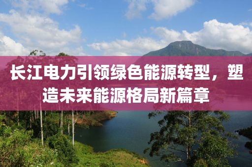 长江电力引领绿色能源转型，塑造未来能源格局新篇章