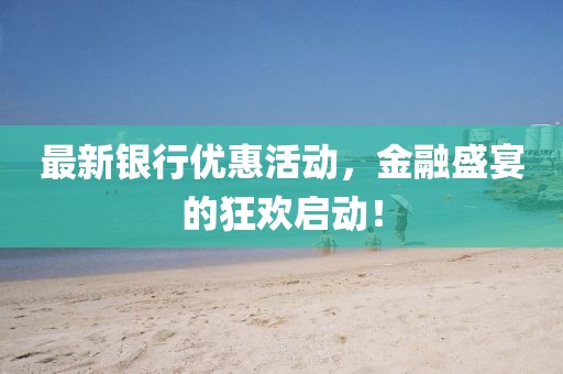 最新银行优惠活动，金融盛宴的狂欢启动！