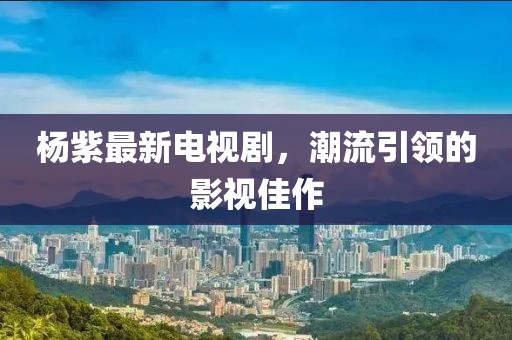 杨紫最新电视剧，潮流引领的影视佳作