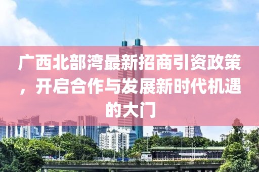 广西北部湾最新招商引资政策，开启合作与发展新时代机遇的大门