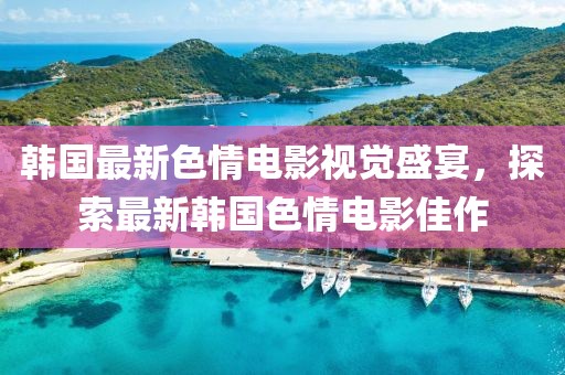 韩国最新色情电影视觉盛宴，探索最新韩国色情电影佳作