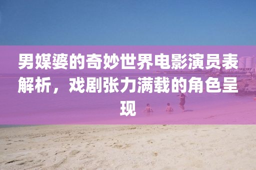 男媒婆的奇妙世界电影演员表解析，戏剧张力满载的角色呈现