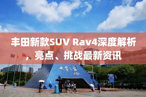 丰田新款SUV Rav4深度解析，亮点、挑战最新资讯