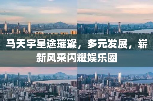 马天宇星途璀璨，多元发展，崭新风采闪耀娱乐圈