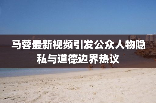 马蓉最新视频引发公众人物隐私与道德边界热议