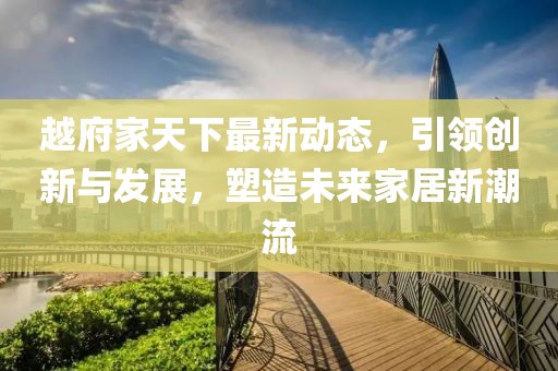 越府家天下最新动态，引领创新与发展，塑造未来家居新潮流