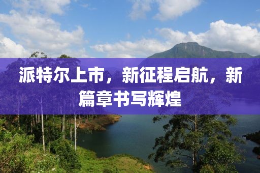 派特尔上市，新征程启航，新篇章书写辉煌