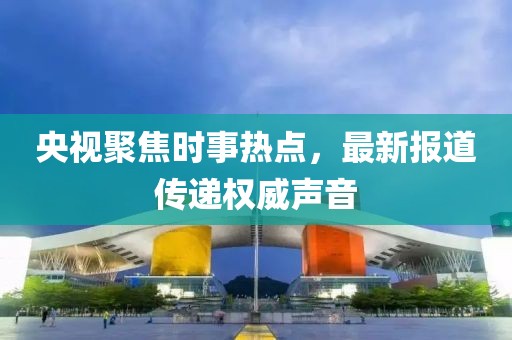 央视聚焦时事热点，最新报道传递权威声音