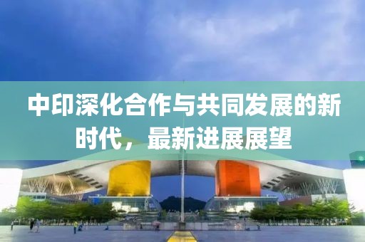 中印深化合作与共同发展的新时代，最新进展展望