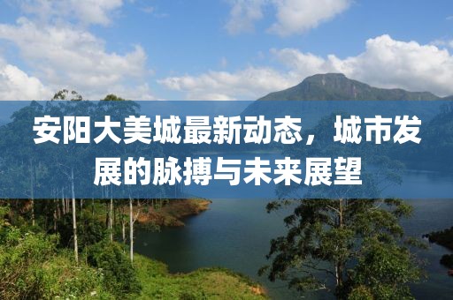 安阳大美城最新动态，城市发展的脉搏与未来展望