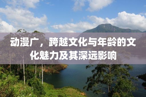 动漫广，跨越文化与年龄的文化魅力及其深远影响