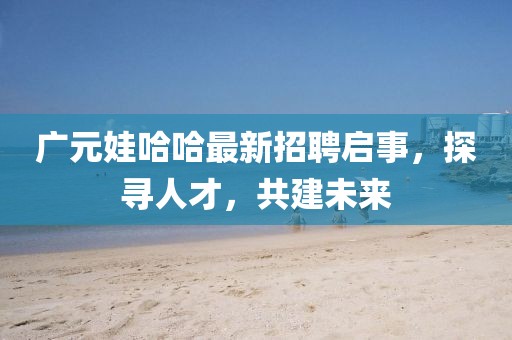 广元娃哈哈最新招聘启事，探寻人才，共建未来