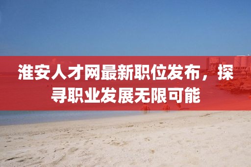 淮安人才网最新职位发布，探寻职业发展无限可能