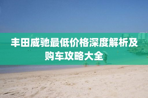 丰田威驰最低价格深度解析及购车攻略大全