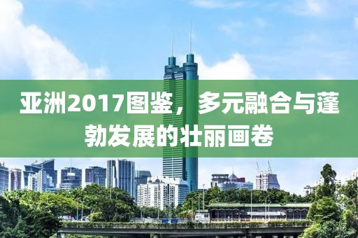 亚洲2017图鉴，多元融合与蓬勃发展的壮丽画卷