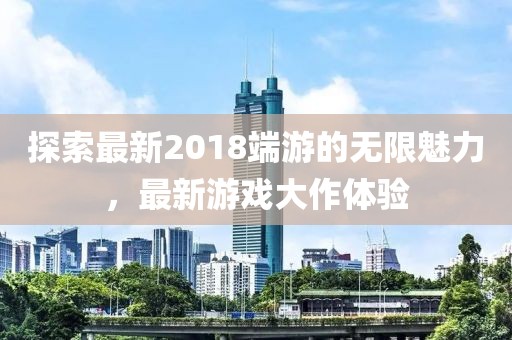 探索最新2018端游的无限魅力，最新游戏大作体验