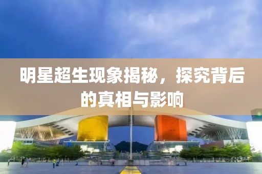 明星超生现象揭秘，探究背后的真相与影响