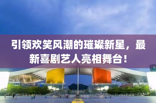 引领欢笑风潮的璀璨新星，最新喜剧艺人亮相舞台！