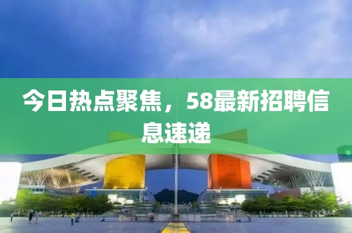 今日热点聚焦，58最新招聘信息速递