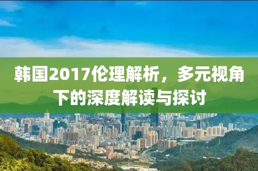 韩国2017伦理解析，多元视角下的深度解读与探讨