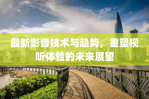 最新影音技术与趋势，重塑视听体验的未来展望