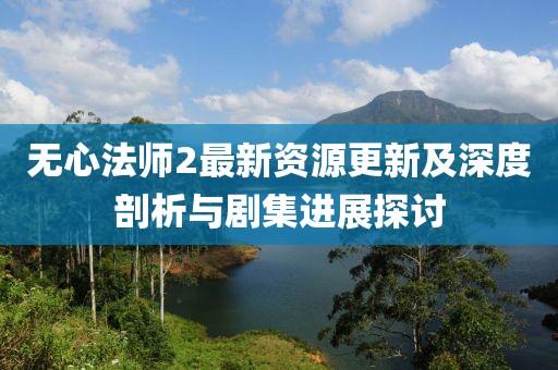 无心法师2最新资源更新及深度剖析与剧集进展探讨