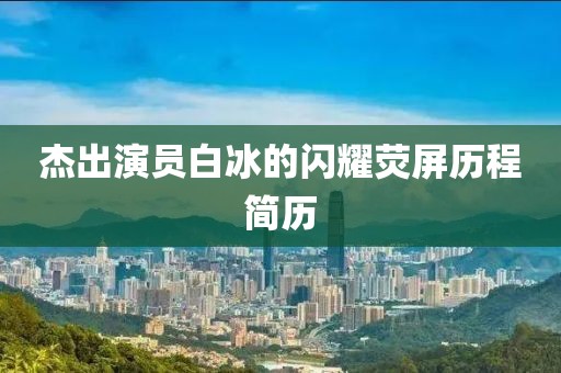 杰出演员白冰的闪耀荧屏历程简历
