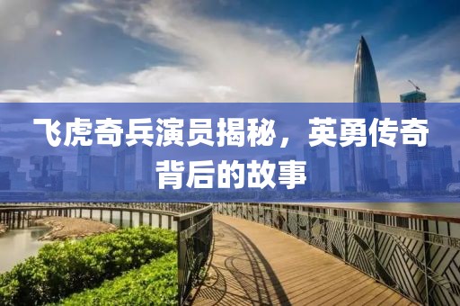 飞虎奇兵演员揭秘，英勇传奇背后的故事