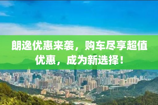 朗逸优惠来袭，购车尽享超值优惠，成为新选择！