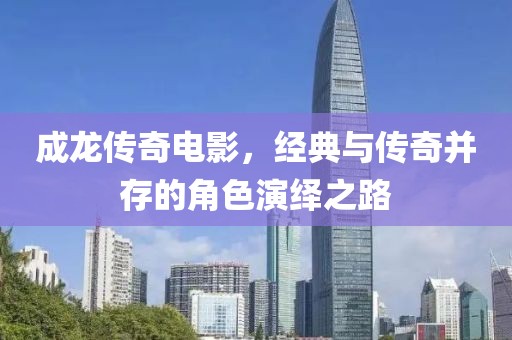 成龙传奇电影，经典与传奇并存的角色演绎之路