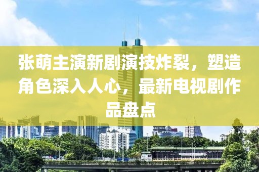 张萌主演新剧演技炸裂，塑造角色深入人心，最新电视剧作品盘点